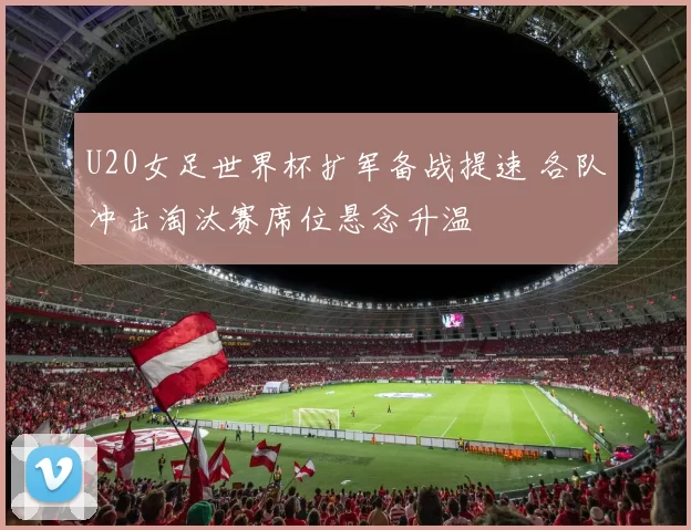 U20女足世界杯扩军备战提速 各队冲击淘汰赛席位悬念升温