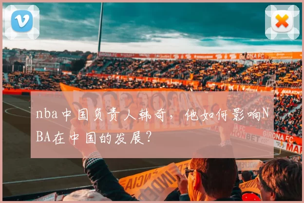 nba中国负责人韩奇，他如何影响NBA在中国的发展？