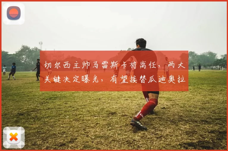 切尔西主帅马雷斯卡将离任，两大关键决定曝光，有望接替瓜迪奥拉执教曼城_高层_主教练_欧冠