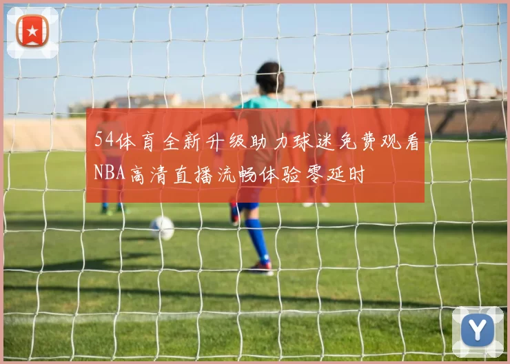 54体育全新升级助力球迷免费观看NBA高清直播流畅体验零延时