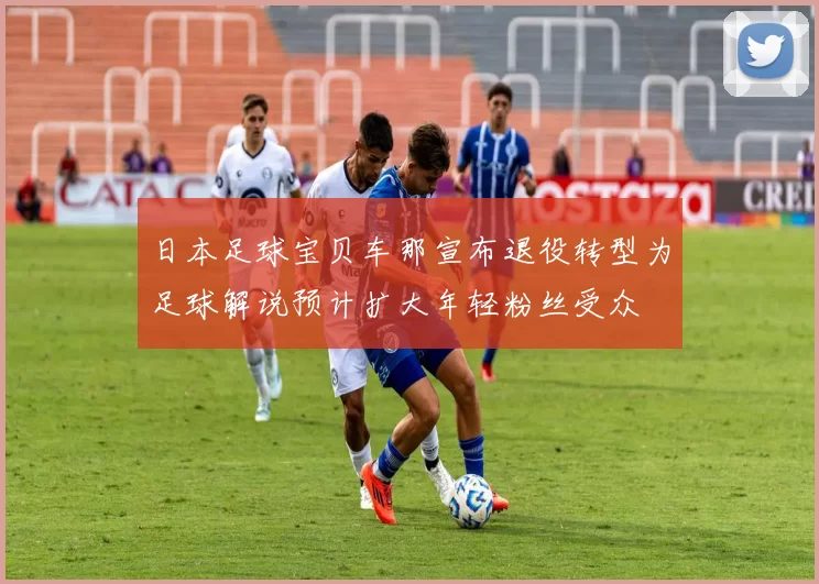 日本足球宝贝车那宣布退役转型为足球解说预计扩大年轻粉丝受众