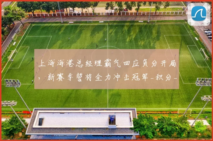 上海海港总经理霸气回应负分开局，新赛季誓将全力冲击冠军_积分_中超
