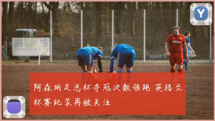 阿森纳足总杯夺冠次数领跑 英格兰杯赛纪录再被关注
