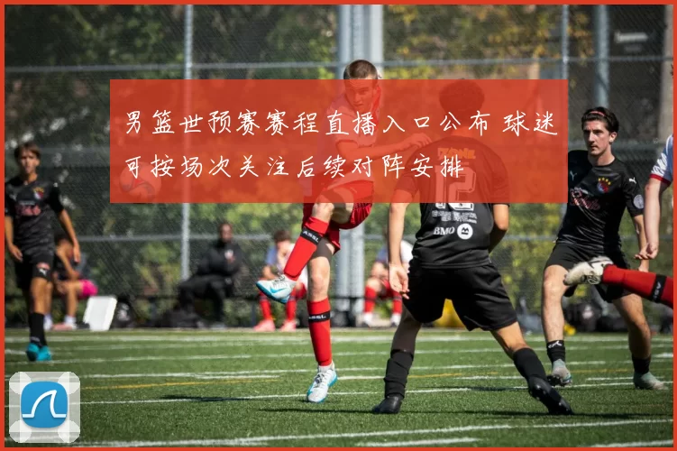 男篮世预赛赛程直播入口公布 球迷可按场次关注后续对阵安排