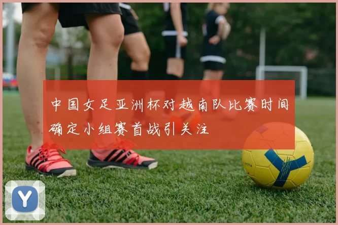 中国女足亚洲杯对越南队比赛时间确定小组赛首战引关注