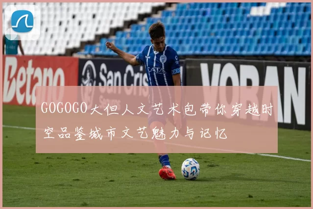 GOGOGO大但人文艺术包带你穿越时空品鉴城市文艺魅力与记忆