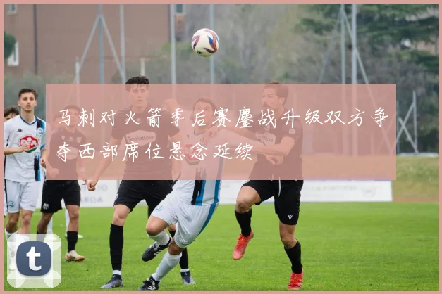 马刺对火箭季后赛鏖战升级双方争夺西部席位悬念延续