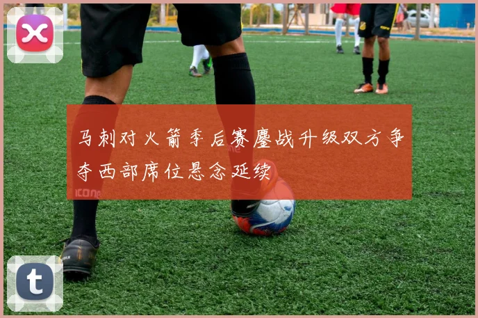 马刺对火箭季后赛鏖战升级双方争夺西部席位悬念延续