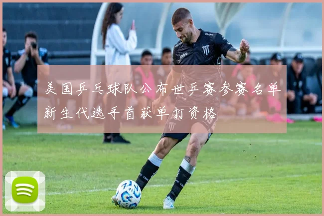 美国乒乓球队公布世乒赛参赛名单新生代选手首获单打资格