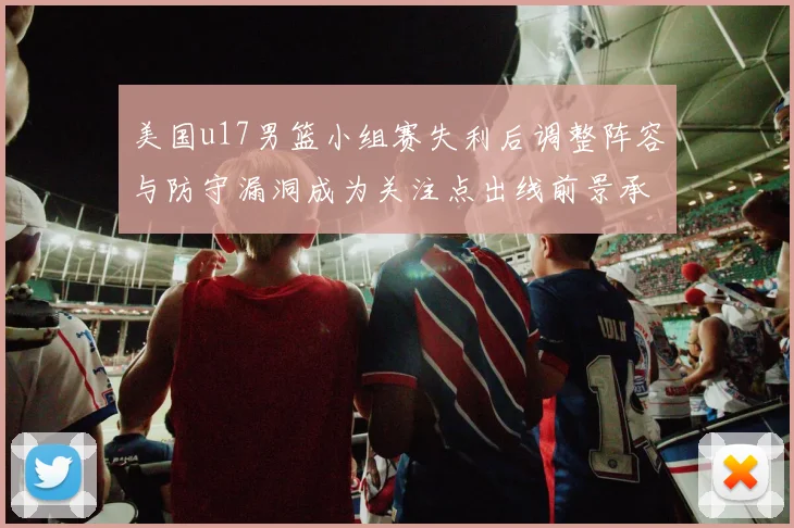美国u17男篮小组赛失利后调整阵容与防守漏洞成为关注点出线前景承压
